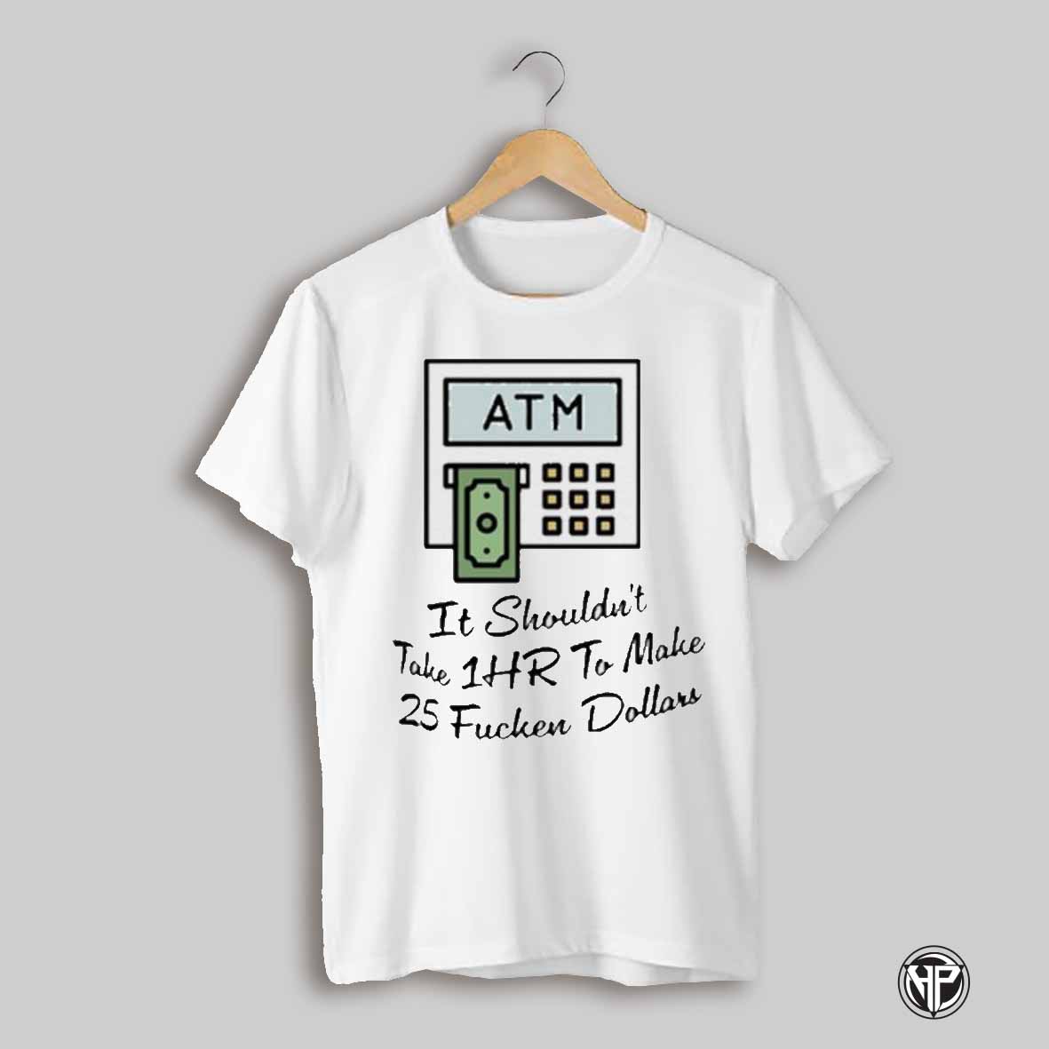 Atm It Shouldnt Take 1hr To Make 25 Fucken Dollars Shirts