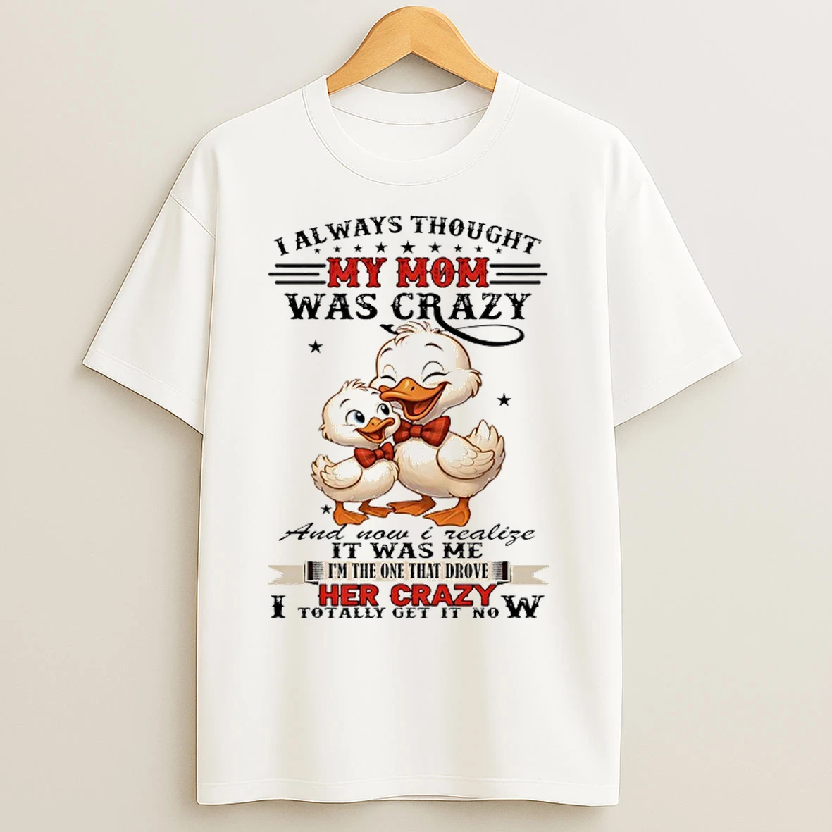 Duck I Always Thought My Mom Was Crazy And Now I Realize It Was Me Im The One That Drove Her Crazy I Totally Get It Now T Shirts