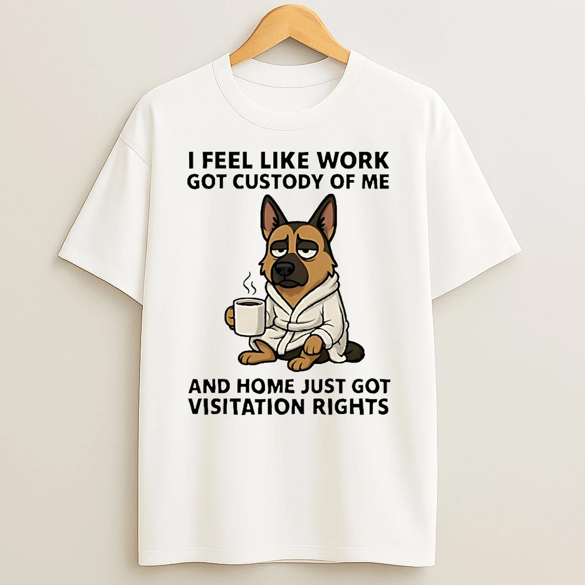 German Shepherd I Feel Like Work Got Custody Of Me Home Just Got Visitation Rights Shirts