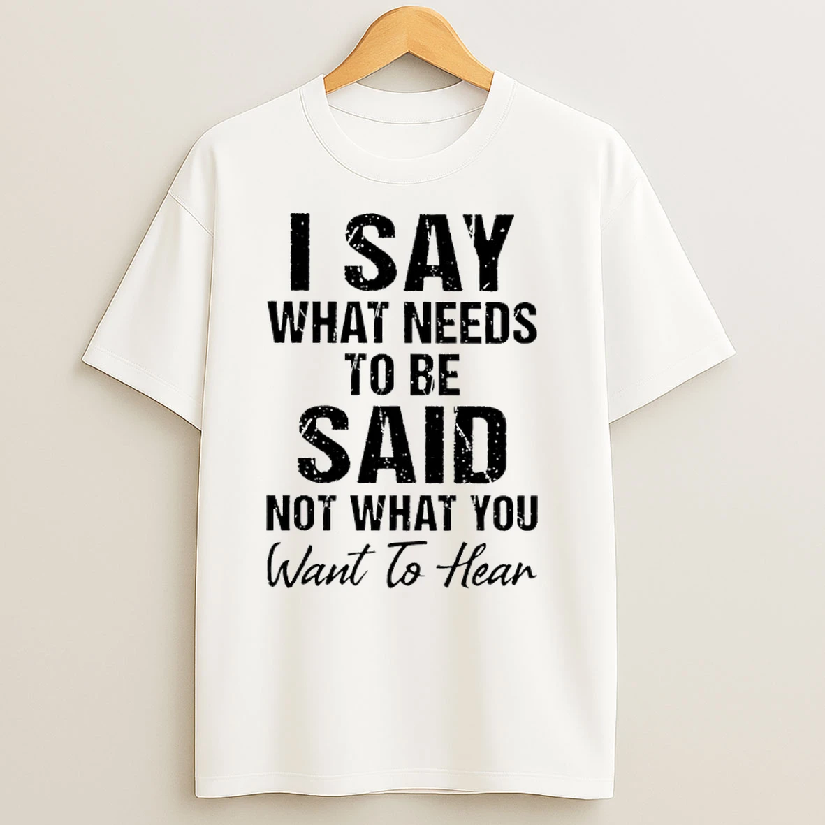 I Say What Needs To Be Said Not What You Want To Hear T Shirts