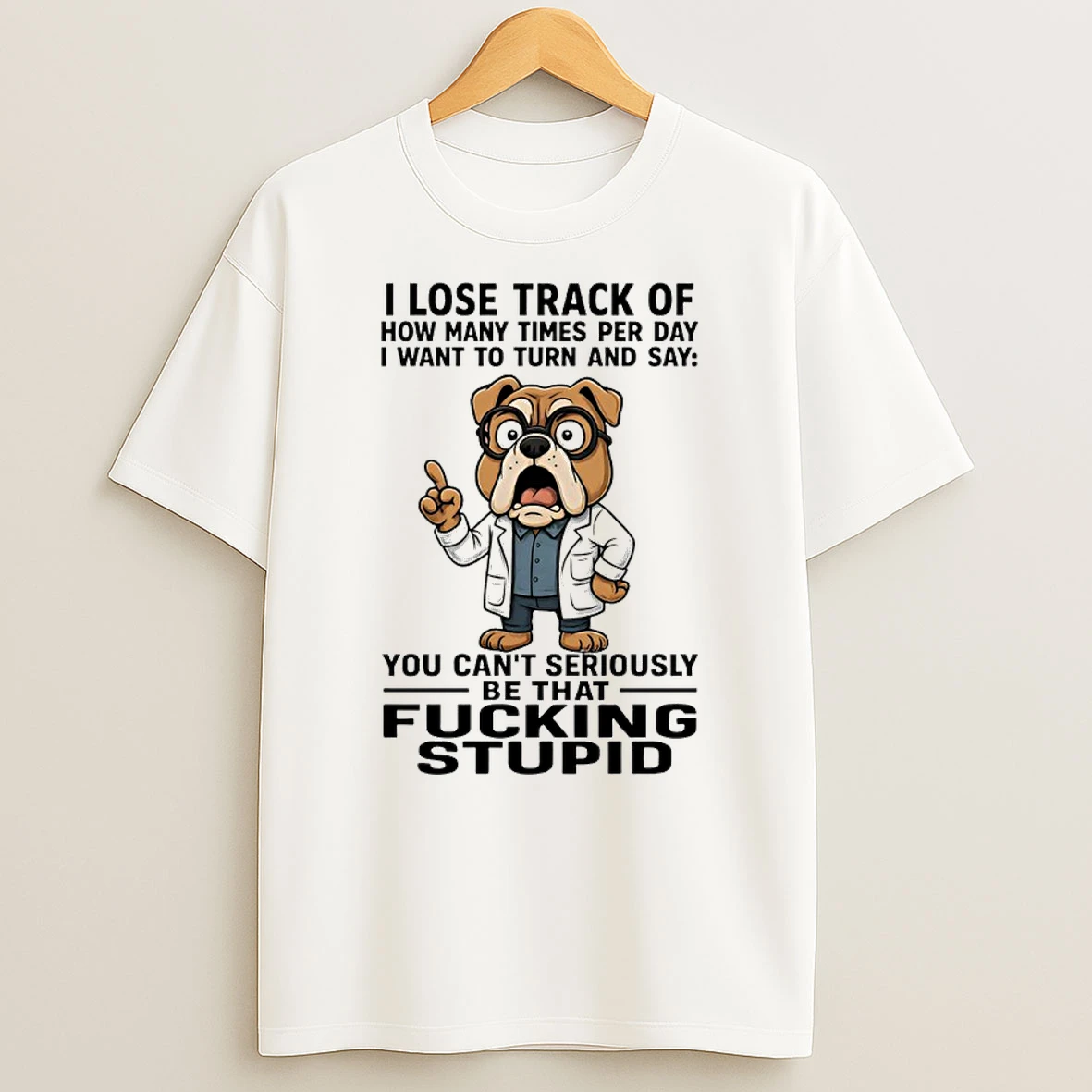 Bulldog I Lose Track Of How Many Times Per Day I Want To Turn And Say You Cant Seriously Be That Fucking Stupid Shirts
